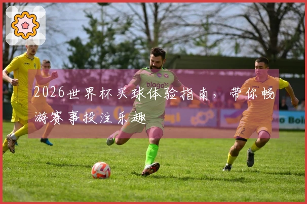 2026世界杯买球体验指南，带你畅游赛事投注乐趣