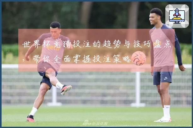 世界杯竞猜投注的趋势与技巧盘点，带你全面掌握投注策略