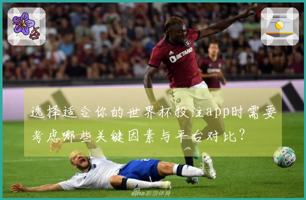 选择适合你的世界杯投注app时需要考虑哪些关键因素与平台对比？