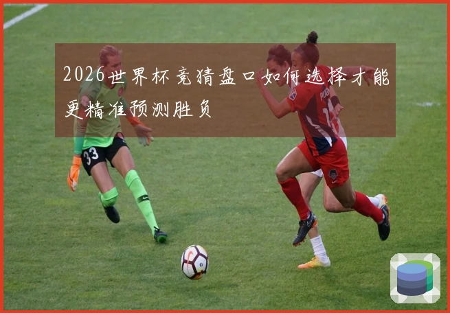 2026世界杯竞猜盘口如何选择才能更精准预测胜负