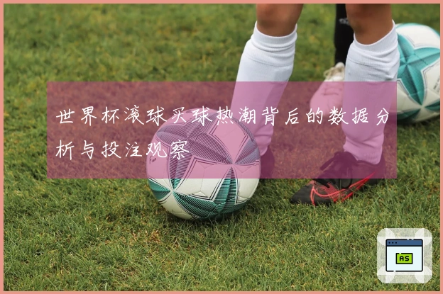 世界杯滚球买球热潮背后的数据分析与投注观察